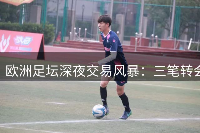 欧洲足坛深夜交易风暴：三笔转会背后的机遇与波折